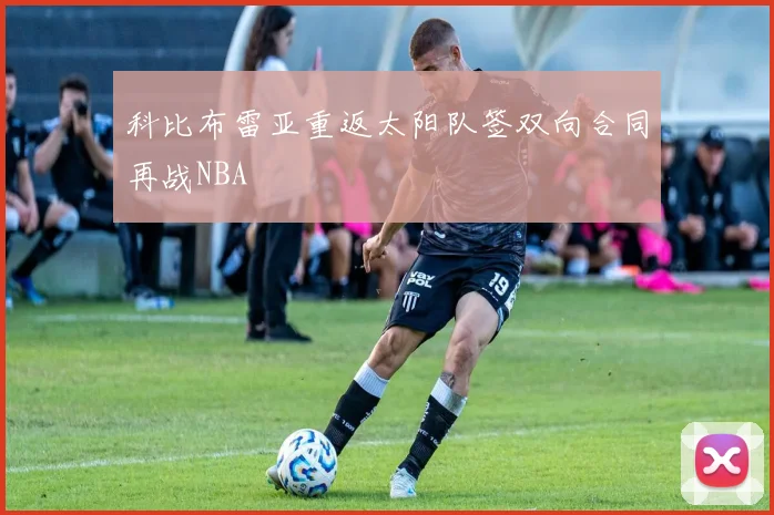 科比布雷亚重返太阳队签双向合同再战NBA