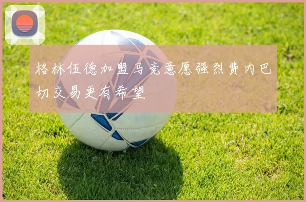 格林伍德加盟马竞意愿强烈费内巴切交易更有希望