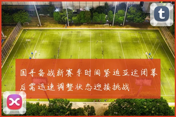 国手备战新赛季时间紧迫亚运闭幕后需迅速调整状态迎接挑战