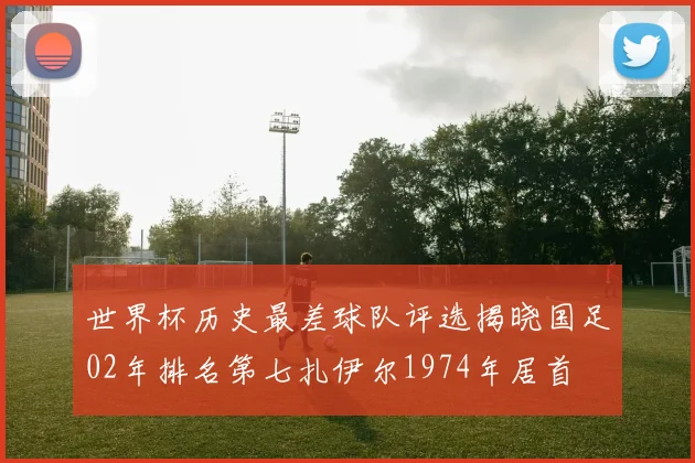 世界杯历史最差球队评选揭晓国足02年排名第七扎伊尔1974年居首