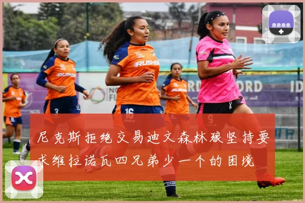 尼克斯拒绝交易迪文森林狼坚持要求维拉诺瓦四兄弟少一个的困境