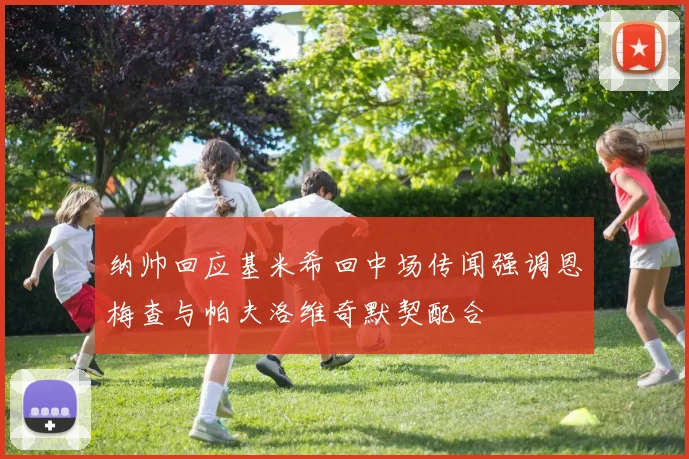 纳帅回应基米希回中场传闻强调恩梅查与帕夫洛维奇默契配合