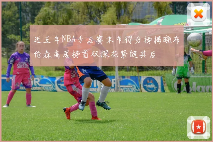 近五年NBA季后赛末节得分榜揭晓布伦森高居榜首双探花紧随其后
