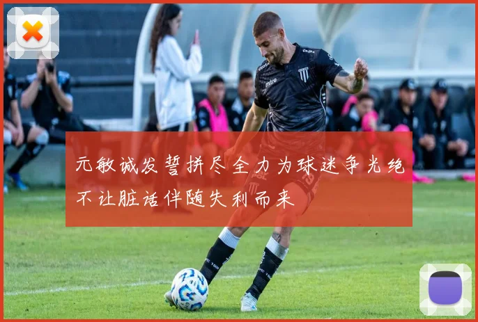 元敏诚发誓拼尽全力为球迷争光绝不让脏话伴随失利而来