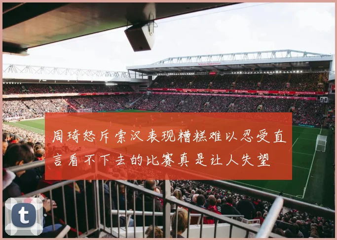 周琦怒斥索汉表现糟糕难以忍受直言看不下去的比赛真是让人失望