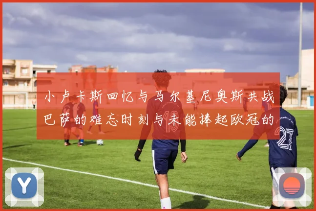小卢卡斯回忆与马尔基尼奥斯共战巴萨的难忘时刻与未能捧起欧冠的遗憾