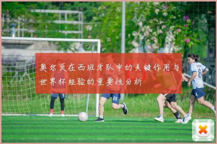 奥尔莫在西班牙队中的关键作用与世界杯经验的重要性分析