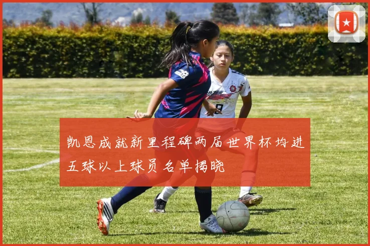 凯恩成就新里程碑两届世界杯均进五球以上球员名单揭晓