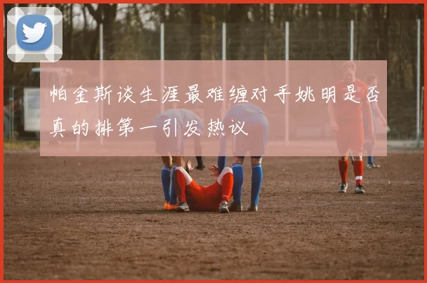 帕金斯谈生涯最难缠对手姚明是否真的排第一引发热议